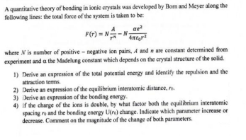 A quantitative theory of bonding in ionic crystals was developed by Born and Meyer along the
following lines: the total force of the system is taken to be:
ae²
F(r) = N-NA
where N is number of positive - negative ion pairs, A and n are constant determined from
experiment and at the Madelung constant which depends on the crystal structure of the solid.
1) Derive an expression of the total potential energy and identify the repulsion and the
attraction terms.
2) Derive an expression of the equilibrium interatomic distance, re
3) Derive an expression of the bonding energy.
4) if the charge of the ions is double, by what factor both the equilibrium interatomic
spacing ro and the bonding energy U(ro) change. Indicate which parameter increase or
decrease. Comment on the magnitude of the change of both parameters.