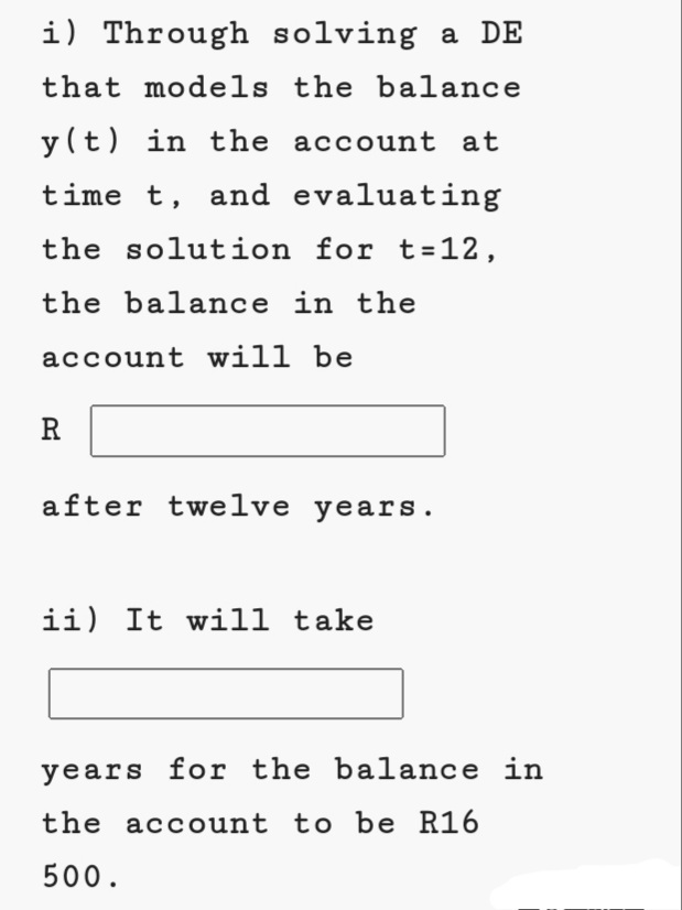 i) Through solving a DE
that models the balance
y (t) in the account at
time t, and evaluating
the solution for t=12,
the balance in the
account will be
R
after twelve years.
ii) It will take
years for the balance in
the account to be R16
500.
