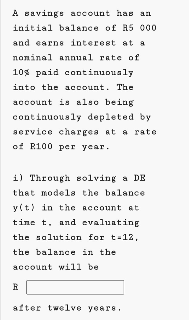 A savings account has an
initial balance of R5 000
and earns interest at a
nominal annual rate of
10% paid continuously
into the account.
The
account is also being
continuously depleted by
service charges at
a rate
of R100 per year.•
i) Through solving a DE
that models the balance
y (t) in the account at
time t, and evaluating
the solution for t=12,
the balance in the
account will be
R
after twelve years.
