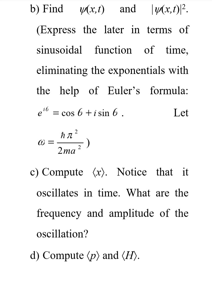 b) Find
y(x,t)
and
(Express the later in terms of
sinusoidal
function
of time,
eliminating the exponentials with
the help of Euler's formula:
e6
= cos 6 +i sin 6 ,
Let
W =
2та?
c) Compute (x). Notice that it
oscillates in time. What are the
frequency and amplitude of the
oscillation?
d) Compute (p) and (H).
