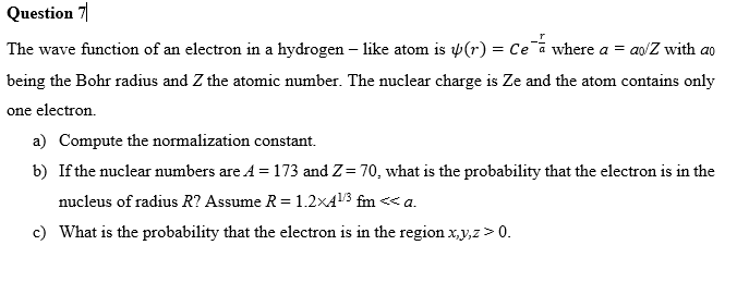 Question 7
The wave function of an electron in a hydrogen - like atom is (r) = Cea where a = ao/Z with a
being the Bohr radius and Z the atomic number. The nuclear charge is Ze and the atom contains only
one electron.
a) Compute the normalization constant.
b) If the nuclear numbers are A = 173 and Z= 70, what is the probability that the electron is in the
nucleus of radius R? Assume R = 1.2x4¹/³ fm <<< a.
c) What is the probability that the electron is in the region x,y,z > 0.