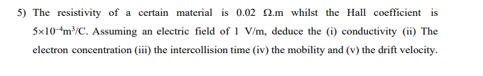 5) The resistivity of a certain material is 0.02 22.m whilst the Hall coefficient is
5x10-4m³/C. Assuming an electric field of 1 V/m, deduce the (i) conductivity (ii) The
electron concentration (iii) the intercollision time (iv) the mobility and (v) the drift velocity.