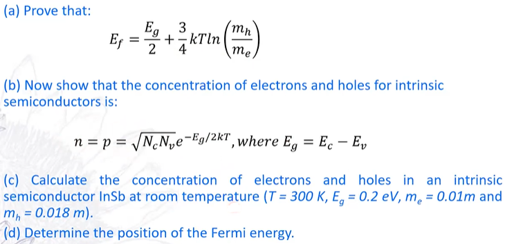 (a) Prove that:
Eg
3
E₁ = 5/2 + ²/(kTin (mm)
Ef
4
me
(b) Now show that the concentration of electrons and holes for intrinsic
semiconductors is:
n = p = √√NcN₂e-Eg/2kT, where Eg = Ec - Ev
(c) Calculate the concentration of electrons and holes in an intrinsic
semiconductor InSb at room temperature (T= 300 K, E, = 0.2 eV, me = 0.01m and
mh = 0.018 m).
(d) Determine the position of the Fermi energy.
