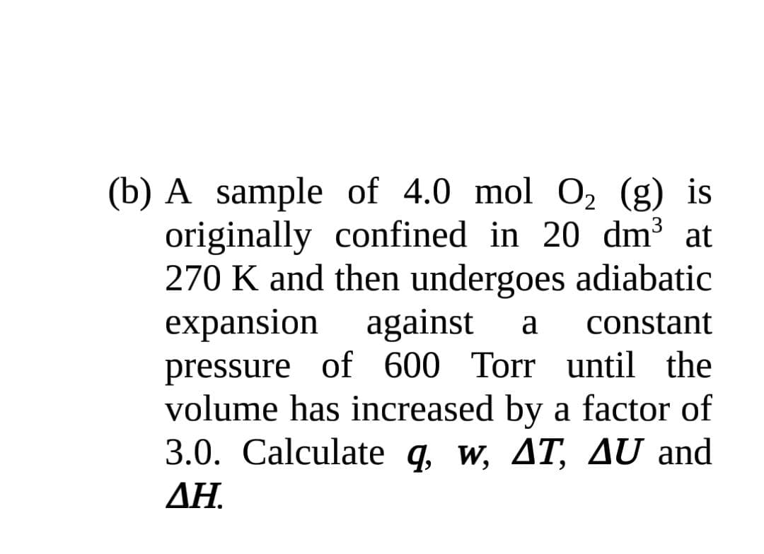 (b) A sample of 4.0 mol O, (g) is
originally confined in 20 dm3 at
270 K and then undergoes adiabatic
expansion against
pressure of 600 Torr until the
volume has increased by a factor of
3.0. Calculate q, w, AT, AU and
a
constant
ΔΗ
