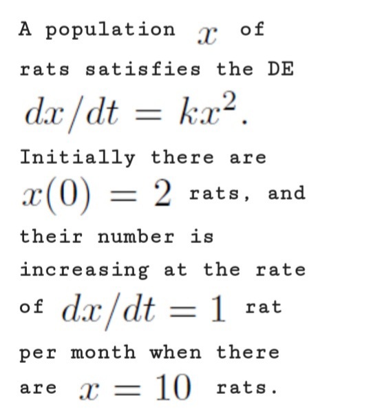 A population
of
rats satisfies the DE
dx /dt
ka?.
=
Initially there are
x(0) = 2 rats, and
their number is
increasing at the rate
of dx/dt
= 1 rat
per month when there
are r
x = 10 rats.
