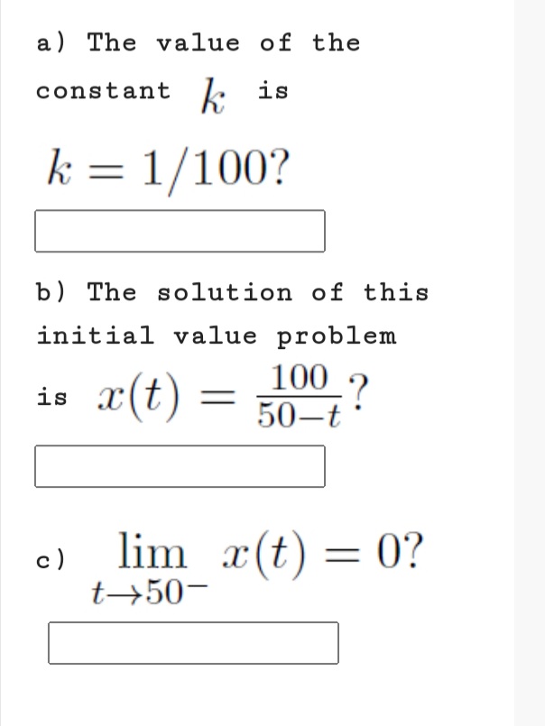 a) The value of the
constant k is
k = 1/100?
b) The solution of this
is r(t) =
initial value problem
100 ?
50-t
lim x(t) = 0?
c)
t→50-

