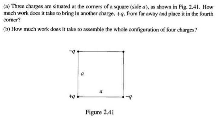 (a) Three charges are situated at the corners of a square (side a), as shown in Fig. 2.41. How
much work does it take to bring in another charge, +q, from far away and place it in the fourth
corner?
(b) How much work does it take to assemble the whole configuration of four charges?
a
а
+q
Figure 2.41
