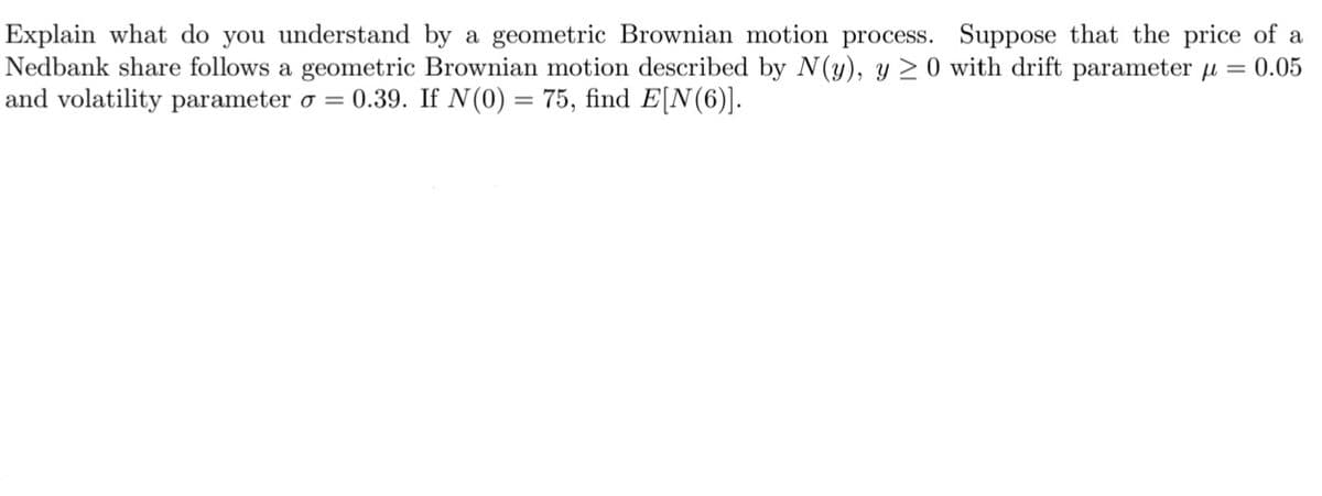 Explain what do you understand by a geometric Brownian motion process. Suppose that the price of a
Nedbank share follows a geometric Brownian motion described by N(y), y ≥ 0 with drift parameter µ = 0.05
and volatility parameter o = 0.39. If N(0) = 75, find E[N(6)].