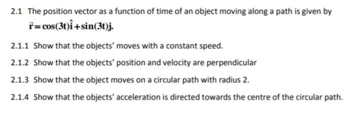 2.1 The position vector as a function of time of an object moving along a path is given by
f=cos(3t)î+sin(3t)j.
2.1.1 Show that the objects' moves with a constant speed.
2.1.2 Show that the objects' position and velocity are perpendicular
2.1.3 Show that the object moves on a circular path with radius 2.
2.1.4 Show that the objects' acceleration is directed towards the centre of the circular path.
