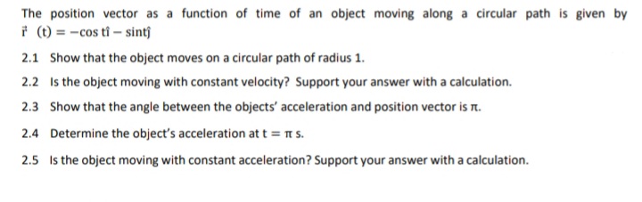 The position vector as a function of time of an object moving along a circular path is given by
* (t) = -cos tî – sintĵ
2.1 Show that the object moves on a circular path of radius 1.
2.2 Is the object moving with constant velocity? Support your answer with a calculation.
2.3 Show that the angle between the objects' acceleration and position vector is r.
2.4 Determine the object's acceleration at t = T s.
2.5 Is the object moving with constant acceleration? Support your answer with a calculation.
