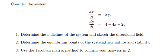 Consider the system
xy,
dt
dy
= 4 - 4x - 2y.
dt
1. Determine the nullclines of the system and sketch the directional field.
2. Determine the equilibrium points of the system,their nature and stability.
3. Use the Jacobian matrix method to confirm your answers in 2.
d.x
1
