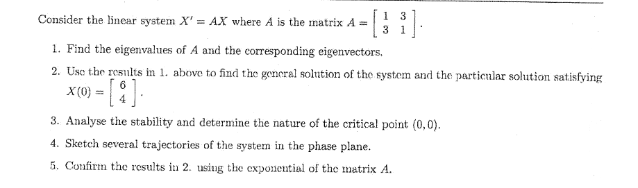 Consider the linear system X'= AX where A is the matrix A = [
1 3
31
1. Find the eigenvalues of A and the corresponding eigenvectors.
2. Use the results in 1. above to find the general solution of the system and the particular solution satisfying
X (0) = [4].
3. Analyse the stability and determine the nature of the critical point (0,0).
4. Sketch several trajectories of the system in the phase plane.
5. Confirm the results in 2. using the exponential of the matrix A.
