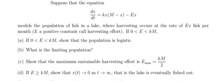 Suppose that the equation
dr
= kr(M – 1) – Er
dt
models the population of fish in a lake, where harvesting occurs at the rate of Ex fish per
month (E a positive constant call harvesting effort). If 0 < E < kM,
(a) If 0 < E < kM, show that the population is logistic.
(b) What is the limiting population?
kM
(c) Show that the maximum sustainable harvesting effort is Emax
2
(d) If E 2 kM, show that r(t) → 0 as t → x, that is the lake is eventually fished out.
