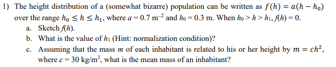 1) The height distribution of a (somewhat bizarre) population can be written as f(h) = a(h-ho)
over the range ho ≤h ≤ h₁, where a = 0.7 m² and ho= 0.3 m. When ho> h> h₁, f(h) = 0.
a. Sketch f(h).
b. What is the value of h₁ (Hint: normalization condition)?
c. Assuming that the mass m of each inhabitant is related to his or her height by m = ch²,
where c = 30 kg/m², what is the mean mass of an inhabitant?