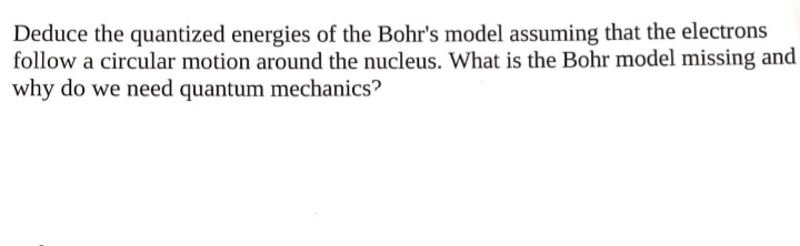 Deduce the quantized energies of the Bohr's model assuming that the electrons
follow a circular motion around the nucleus. What is the Bohr model missing and
why do we need quantum mechanics?
