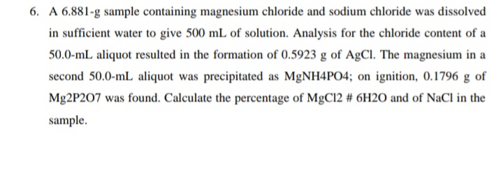 6. A 6.881-g sample containing magnesium chloride and sodium chloride was dissolved
in sufficient water to give 500 mL of solution. Analysis for the chloride content of a
50.0-mL aliquot resulted in the formation of 0.5923 g of AgCl. The magnesium in a
second 50.0-mL aliquot was precipitated as MgNH4PO4; on ignition, 0.1796 g of
Mg2P207 was found. Calculate the percentage of MgC12 # 6H2O and of NaCl in the
sample.
