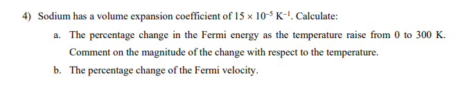 4) Sodium has a volume expansion coefficient of 15 x 10-5 K-¹. Calculate:
a. The percentage change in the Fermi energy as the temperature raise from 0 to 300 K.
Comment on the magnitude of the change with respect to the temperature.
b. The percentage change of the Fermi velocity.