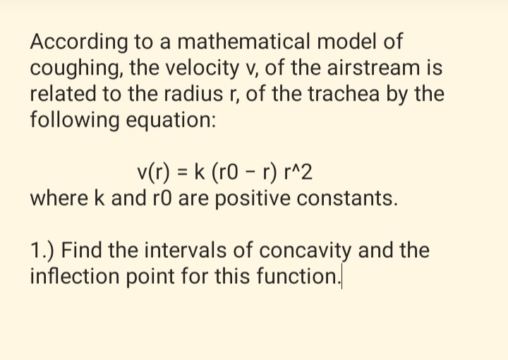 According to a mathematical model of
coughing, the velocity v, of the airstream is
related to the radius r, of the trachea by the
following equation:
v(r) = k (r0 – r) r^2
where k and r0 are positive constants.
%3D
1.) Find the intervals of concavity and the
inflection point for this function.
