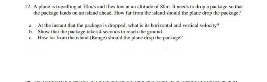 12. A plane is travelling at 70m/s and flies low at an altitude of 80m. It needs to drop a package so that
the package lands on an island ahead. How far from the island should the plane drop the package?
At the instant that the package is dropped, what is its horizontal and vertical velocity?
b. Show that the package takes 4 seconds to reach the ground.
How far from the island (Range) should the plane drop the package?
