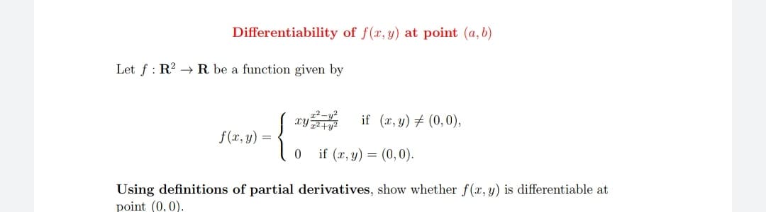 Differentiability of f(x, y) at point (a, b)
Let f : R2 →R be a function given by
xy if (r, y) + (0,0),
f (x, y) =
0 if (x, y) = (0,0).
Using definitions of partial derivatives, show whether f(x, y) is differentiable at
point (0, 0).
