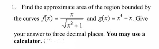 1. Find the approximate area of the region bounded by
the curves (x)
and g(x) = x* -x. Give
+ 1
your answer to three decimal places. You may use a
calculator. í
