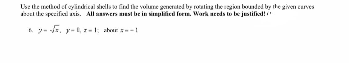 Use the method of cylindrical shells to find the volume generated by rotating the region bounded by the given curves
about the specified axis. All answers must be in simplified form. Work needs to be justified!
6. y = Vx, y = 0, x = 1; about x = - 1
