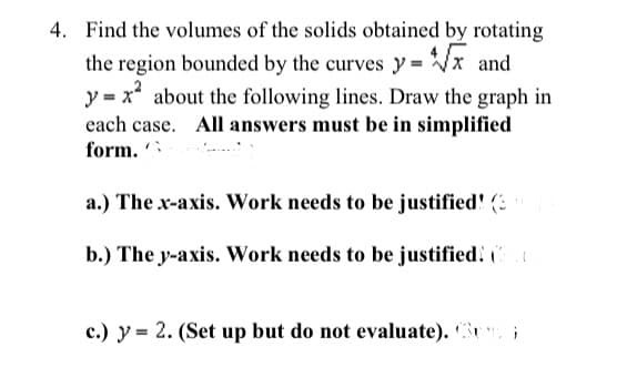 4. Find the volumes of the solids obtained by rotating
the region bounded by the curves y= Vx and
y = x* about the following lines. Draw the graph in
each case. All answers must be in simplified
form.
a.) The x-axis. Work needs to be justified' (
b.) The y-axis. Work needs to be justified:
c.) y = 2. (Set up but do not evaluate).
