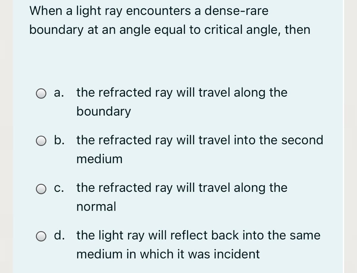 When a light ray encounters a dense-rare
boundary at an angle equal to critical angle, then
O a.
the refracted ray will travel along the
boundary
O b. the refracted ray will travel into the second
medium
the refracted ray will travel along the
normal
O d. the light ray will reflect back into the same
medium in which it was incident
