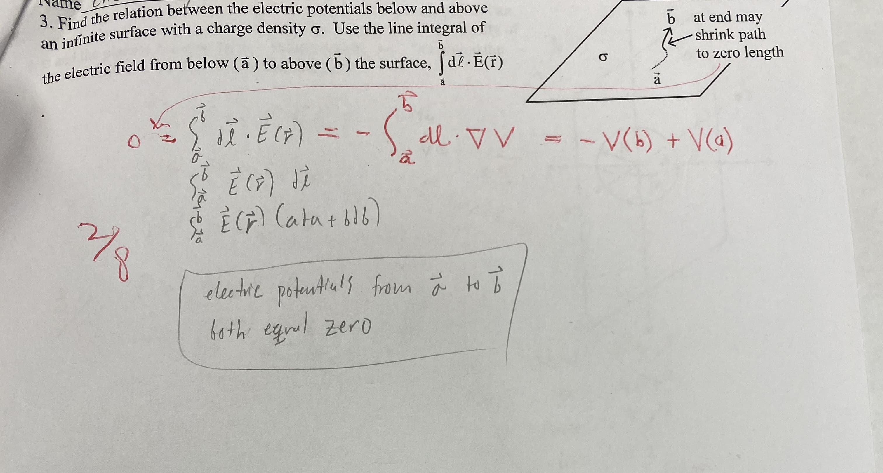 ame
3
dthe relation between the electric potentials below and above
an infinite surface with a charge density o. Use the line integral of
electric field from below (ā ) to above (b) the surface, de.E(T)
at end may
shrink path
to zero length
- V(5) + V@)
È (F) Catatil6)
electire potentlials from ä to o
both egrul zero
