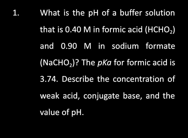 1.
What is the pH of a buffer solution
that is 0.40 M in formic acid (HCHO2)
and 0.90 M in sodium formate
(NaCHO,)? The pka for formic acid is
3.74. Describe the concentration of
weak acid, conjugate base, and the
value of pH.
