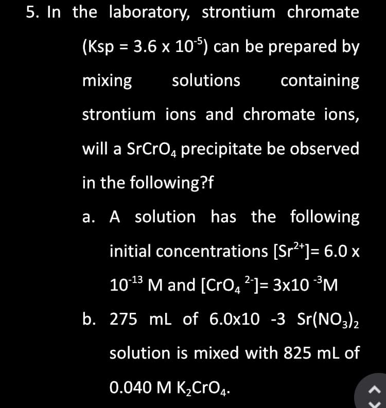 5. In the laboratory, strontium chromate
(Ksp = 3.6 x 10) can be prepared by
mixing
solutions
containing
strontium ions and chromate ions,
will a SrCro4 precipitate be observed
in the following?f
a. A solution has the following
initial concentrations [Sr2*]= 6.0 x
1013 M and [CrO,?]= 3x10 ³M
b. 275 ml of 6.0x10 -3 Sr(NO3)2
solution is mixed with 825 mL of
0.040 M K,CrO4.
