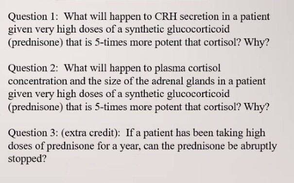 Question 1: What will happen to CRH secretion in a patient
given very high doses of a synthetic glucocorticoid
(prednisone) that is 5-times more potent that cortisol? Why?
Question 2: What will happen to plasma cortisol
concentration and the size of the adrenal glands in a patient
given very high doses of a synthetic glucocorticoid
(prednisone) that is 5-times more potent that cortisol? Why?
Question 3: (extra credit): If a patient has been taking high
doses of prednisone for a year, can the prednisone be abruptly
stopped?