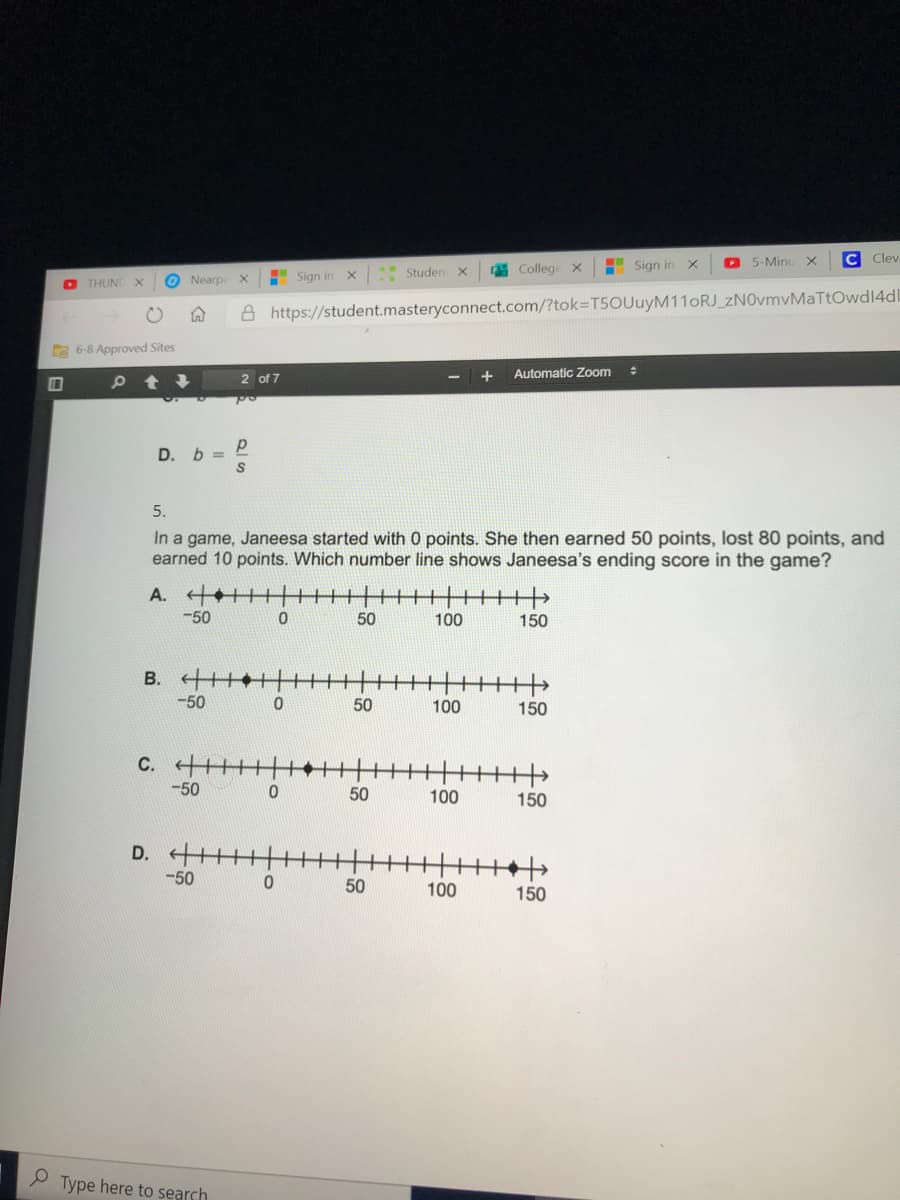 I Sign in
D 5-Minu
C Clev
Sign in
Studen
College x
O THUNI x
O Nearpe
A https://student.masteryconnect.com/?tok=DT5OUuyM11oRJ_zNOvmvMaTtOwd14dl
E 6-8 Approved Sites
Automatic Zoom
2 of 7
D. b =
5.
In a game, Janeesa started with 0 points. She then earned 50 points, lost 80 points, and
earned 10 points. Which number line shows Janeesa's ending score in the game?
A. +
-50
50
100
150
B. +++
-50
50
100
150
C. +
-50
50
100
150
D.
-50
50
100
150
P Type here to search
