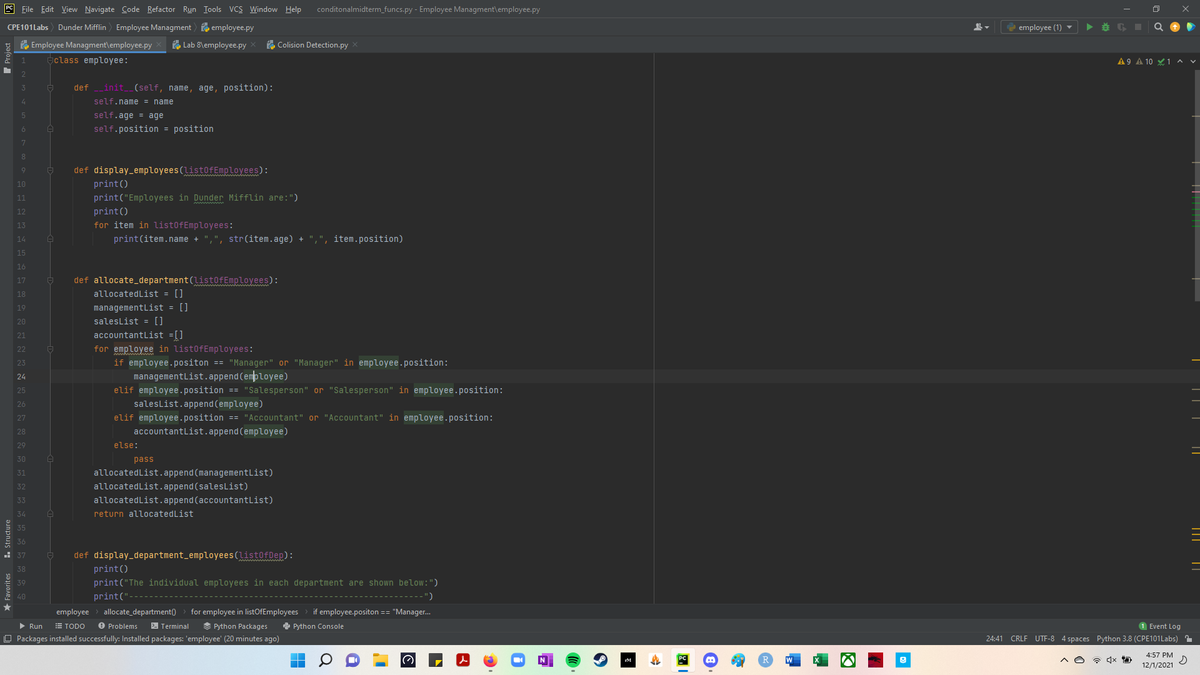 9 File Edit View Navigate Code Refactor Run Iools VCS Window Help
conditonalmidterm_funcs.py - Employee Managment\employee.py
CPE101Labs
Dunder Mifflin) Employee Managment o employee.py
employee (1) ▼
Employee Managment\employee.py
Lab 8\employee.py
e Colision Detection.py X
aclass employee:
A 9 A 10 Y 1 ^ v
3
def init (self, name, age, position):
self.name = name
self.age = age
self.position = position
5
6
8
def display_employees(list0fEmployees):
print()
9
10
11
print("Employees in Dunder Mifflin are:")
12
print()
13
for item in list0fEmployees:
14
print(item.name +
",", str(item.age) + ",", item.position)
15
16
17
def allocate_department(list0fEmployees):
18
allocatedList = []
19
managementList = []
20
saleslist = []
21
accountantList =[]
22
for employee in list0fEmployees:
23
if employee.positon == "Manager" or "Manager" in employee.position:
managementList.append(employee)
24
25
elif employee.position == "Salesperson" or "Salesperson" in employee.position:
salesList.append(employee)
elif employee.position == "Accountant" or "Accountant" in employee.position:
accountantList.append (employee)
26
27
28
29
else:
30
pass
31
allocatedList.append(managementList)
allocatedList.append (salesList)
32
33
allocatedList.append(accountantList)
34
return allocatedList
35
36
- 37
def display_department_employees(list0fDep):
print()
38
39
print("The individual employees in each department are shown below:")
* 40
print("
')
employee
allocate_department()
for employee in listOfEmployees
if employee.positon == "Manager.
> Run
E TODO
O Problems
2 Terminal
S Python Packages
e Python Console
1 Event Log
O Packages installed successfully: Installed packages: 'employee' (20 minutes ago)
24:41 CRLF UTF-8 4 spaces Python 3.8 (CPE101Labs) 1
4:57 PM
12/1/2021
★ Favorites
