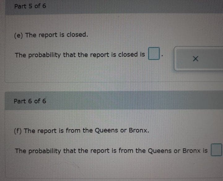 Part 5 of 6
(e) The report is closed.
The probability that the report is closed is
Part 6 of 6
(f) The report is from the Queens or Bronx.
The probability that the report is from the Queens or Bronx is
