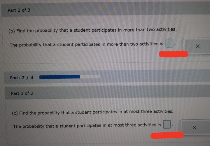 Part 2 of 3
(b) Find the probability that a student participates in more than two activities.
The probability that a student participates in more than two activities is
Part: 2 / 3
Part 3 of 3
(c) Find the probability that a student participates in at most three activities.
The probability that a student participates in at most three activities is
