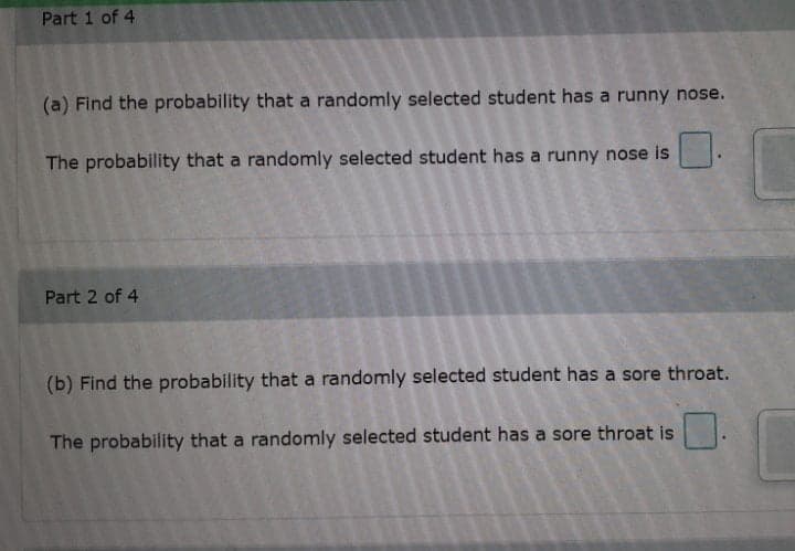 Part 1 of 4
(a) Find the probability that a randomly selected student has a runny nose.
The probability that a randomly selected student has a runny nose is
Part 2 of 4
(b) Find the probability that a randomly selected student has a sore throat.
The probability that a randomly selected student has a sore throat is
