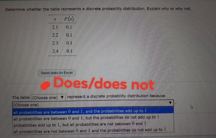 Determine whether the table represents a discrete probability distribution. Explain why or why not.
P(*)
2.1
0.1
2.2
0.1
2.3
0.1
2.4
0.1
Send data to Excel
Does/does not
The table (Choose one)
represent a discrete probability distribution because
(Choose one)
all probabilities are between 0 and 1, and the probabillities add up to 1
all probabilities are between 0 and 1, but the probabilities do not add up to 1
probabilities add up to 1, but all probabilities are not between 0 and 1
all probabilities are not between 0 and 1 and the probabilities do not add up to 1
