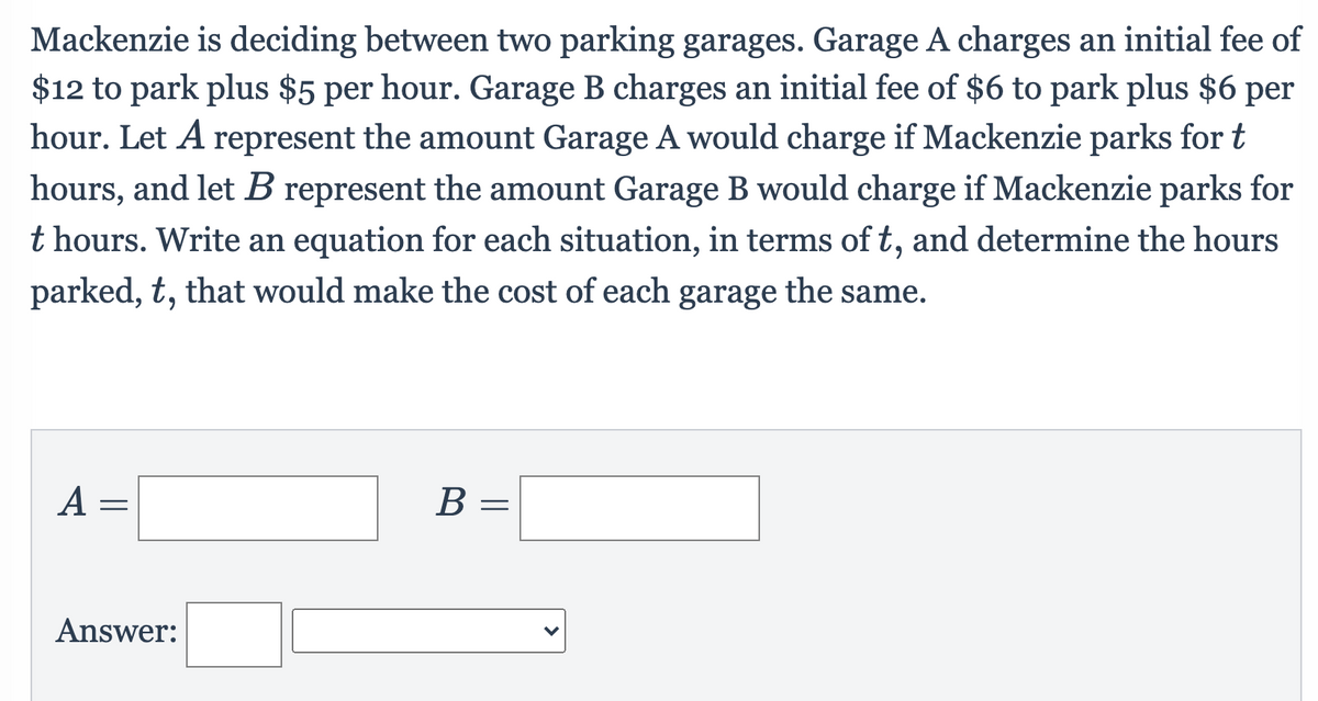 Mackenzie is deciding between two parking garages. Garage A charges an initial fee of
$12 to park plus $5 per hour. Garage B charges an initial fee of $6 to park plus $6 per
hour. Let A represent the amount Garage A would charge if Mackenzie parks for t
hours, and let B represent the amount Garage B would charge if Mackenzie parks for
t hours. Write an equation for each situation, in terms of t, and determine the hours
parked, t, that would make the cost of each garage the same.
A =
B =
Answer:
