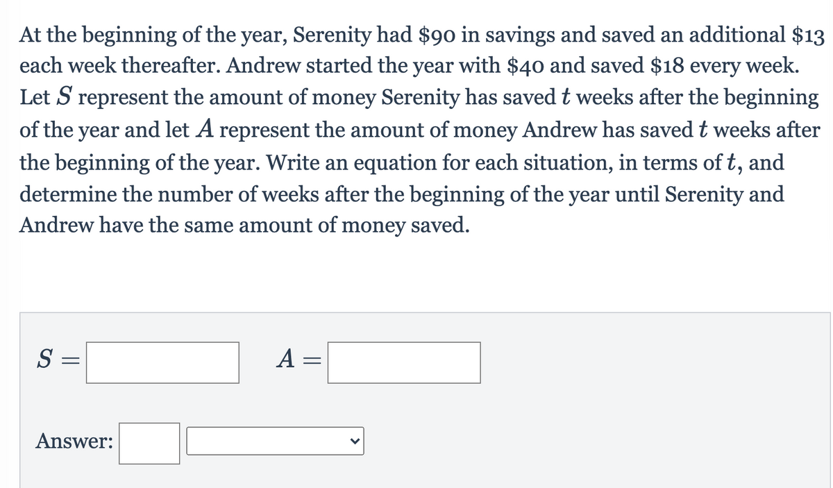 At the beginning of the year, Serenity had $90 in savings and saved an additional $13
each week thereafter. Andrew started the year with $40 and saved $18 every week.
Let S represent the amount of money Serenity has saved t weeks after the beginning
of the year and let A represent the amount of money Andrew has savedt weeks after
the beginning of the year. Write an equation for each situation, in terms of t, and
determine the number of weeks after the beginning of the year until Serenity and
Andrew have the same amount of money saved.
S =
A =
Answer:
