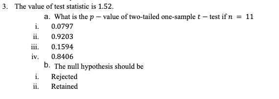 3. The value of test statistic is 1.52.
a. What is the p – value of two-tailed one-sample t – test if n = 11
i.
0.0797
ii.
0.9203
iii.
0.1594
iv.
0.8406
b. The null hypothesis should be
i.
Rejected
ii.
Retained
