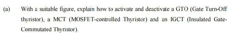 (a)
With a suitable figure, explain how to activate and deactivate a GTO (Gate Turn-Off
thyristor), a MCT (MOSFET-controlled Thyristor) and an IGCT (Insulated Gate-
Commutated Thyristor).
