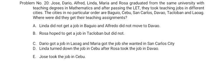 Problem No. 20: Jose, Dario, Alfred, Linda, Maria and Rosa graduated from the same university with
teaching degrees in Mathematics and after passing the LET, they took teaching jobs in different
cities. The cities in no particular order are Baguio, Cebu, San Carlos, Davao, Tacloban and Laoag.
Where were did they get their teaching assignments?
A. Linda did not get a job in Baguio and Alfredo did not move to Davao.
B. Rosa hoped to get a job in Tacloban but did not.
C. Dario got a job in Laoag and Maria got the job she wanted in San Carlos City
D. Linda turned down the job in Cebu after Rosa took the job in Davao.
E. Jose took the job in Cebu.
