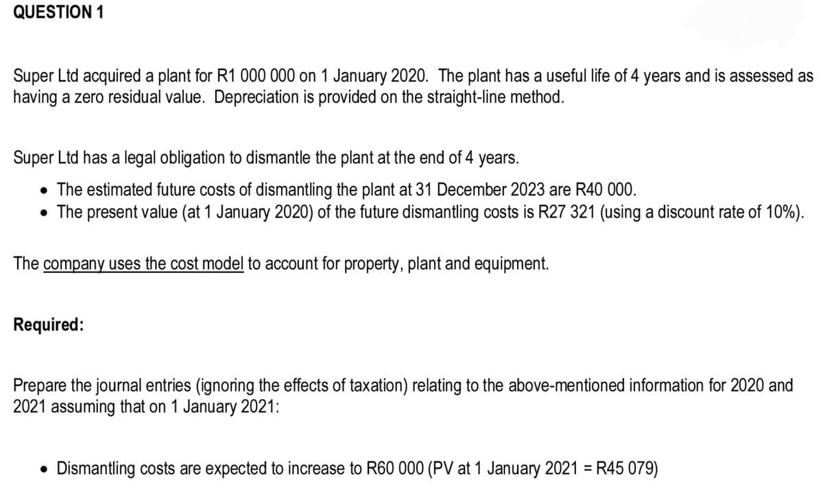 QUESTION 1
Super Ltd acquired a plant for R1 000 000 on 1 January 2020. The plant has a useful life of 4 years and is assessed as
having a zero residual value. Depreciation is provided on the straight-line method.
Super Ltd has a legal obligation to dismantle the plant at the end of 4 years.
• The estimated future costs of dismantling the plant at 31 December 2023 are R40 000.
• The present value (at 1 January 2020) of the future dismantling costs is R27 321 (using a discount rate of 10%).
The company uses the cost model to account for property, plant and equipment.
Required:
Prepare the journal entries (ignoring the effects of taxation) relating to the above-mentioned information for 2020 and
2021 assuming that on 1 January 2021:
Dismantling costs are expected to increase to R60 000 (PV at 1 January 2021 = R45 079)
