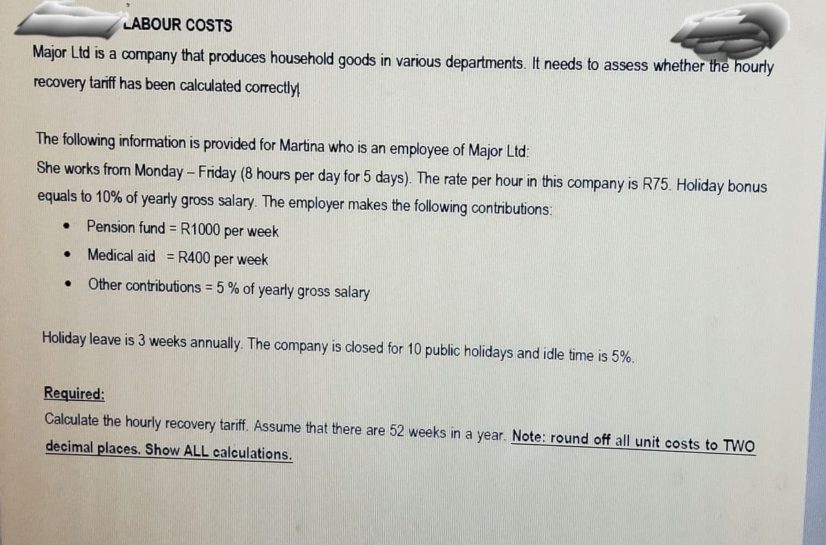LABOUR COSTS
Major Ltd is a company that produces household goods in various departments. It needs to assess whether the hourly
recovery tariff has been calculated correctly!
The following information is provided for Martina who is an employee of Major Ltd:
She works from Monday - Friday (8 hours per day for 5 days). The rate per hour in this company is R75. Holiday bonus
equals to 10% of yearly gross salary. The employer makes the following contributions:
Pension fund = R1000 per week
Medical aid = R400 per week
Other contributions = 5 % of yearly gross salary
Holiday leave is 3 weeks annually. The company is closed for 10 public holidays and idle time is 5%.
Required:
Calculate the hourly recovery tariff. Assume that there are 52 weeks in a year. Note: round off all unit costs to TWO
decimal places. Show ALL calculations.
