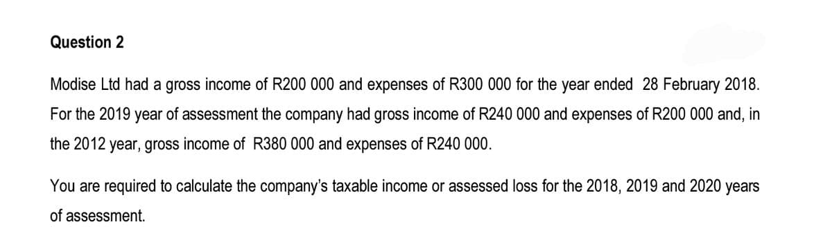 Question 2
Modise Ltd had a gross income of R200 000 and expenses of R300 000 for the year ended 28 February 2018.
For the 2019 year of assessment the company had gross income of R240 000 and expenses of R200 000 and, in
the 2012 year, gross income of R380 000 and expenses of R240 000.
You are required to calculate the company's taxable income or assessed loss for the 2018, 2019 and 2020 years
of assessment.
