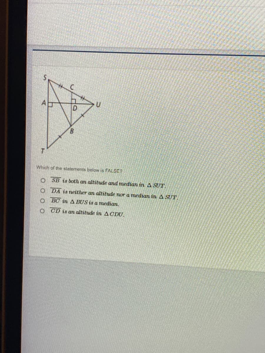 Which of the statements below is FALSE?
O SB is both an altitude and median in A SUT
O DA is neither an altitude nor a median in A SUT
o BC in A BUS is a median.
O CD is an altitude in ACDU.
