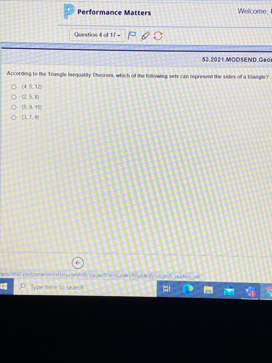 P Performance Matters
Welcome, I
Question 4 of 17 -
53.2021.MOD5END.Geon
According to the Triangle Inequality Theorem, which of the following sets can represent the sides of a triangle?
O (4, 5, 12}
O {2, 5, 8}
O {5, 9, 15}
O {3, 7, 9}
tps://ola2.performancematters.com/ola/ola.jsp?clientCode=flPolk&idp=fl_polk_student_cl#
Type here to search
