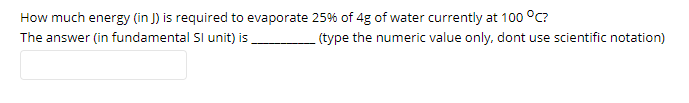 How much energy (in J) is required to evaporate 25% of 4g of water currently at 100 °C?
The answer (in fundamental SI unit) is
(type the numeric value only, dont use scientific notation)
