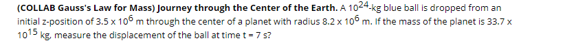 (COLLAB Gauss's Law for Mass) Journey through the Center of the Earth. A 1024-kg blue ball is dropped from an
initial z-position of 3.5 x 10° m through the center of a planet with radius 8.2 x 10° m. If the mass of the planet is 33.7 x
1015 kg, measure the displacement of the ball at time t = 7s?
